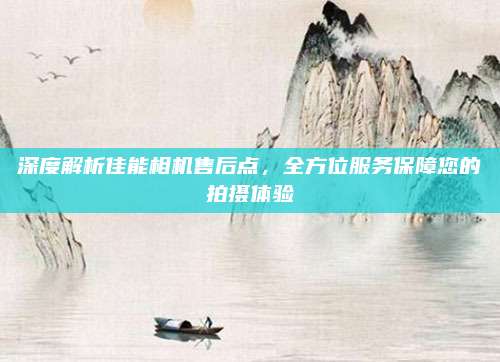 深度解析佳能相机售后点,全方位服务保障您的拍摄体验