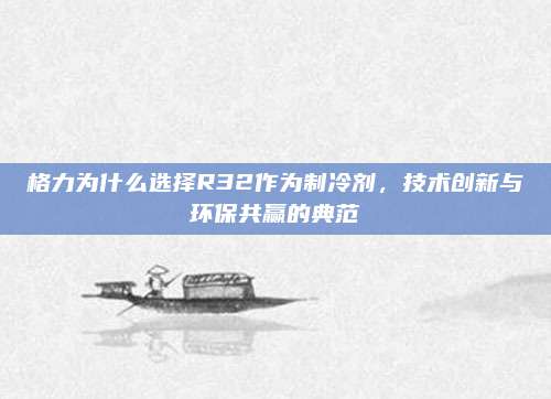 格力为什么选择R32作为制冷剂,技术创新与环保共赢的典范