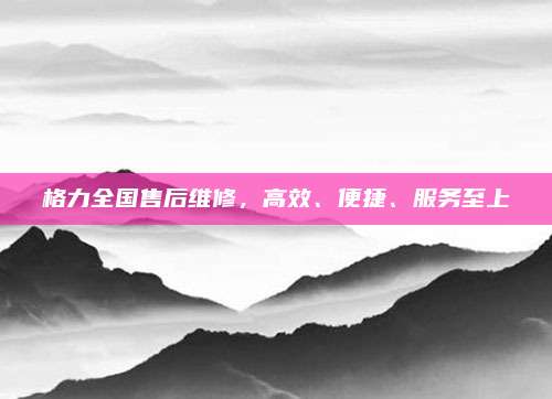 格力全国售后维修,高效、便捷、服务至上