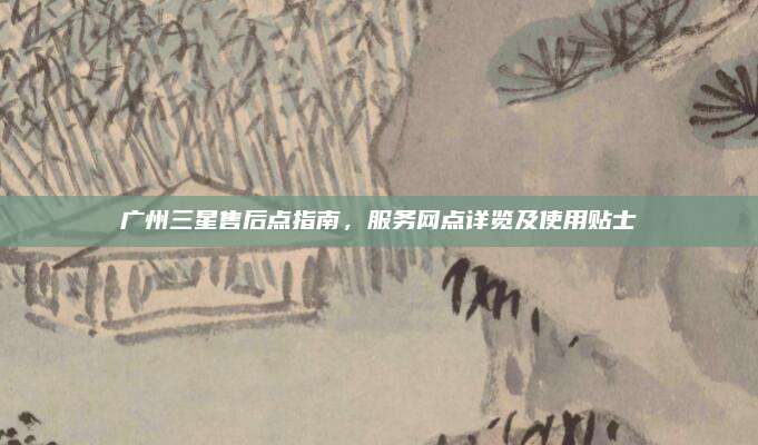 广州三星售后点指南,服务网点详览及使用贴士