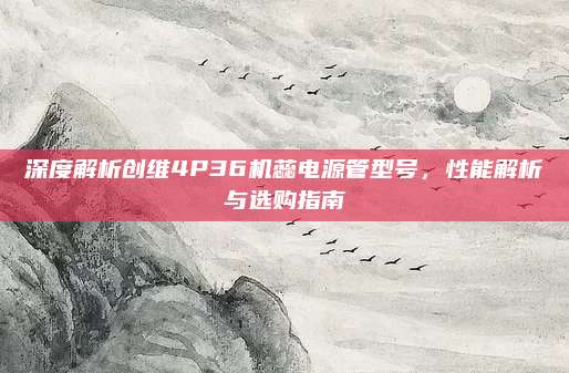 深度解析创维4P36机蕊电源管型号,性能解析与选购指南