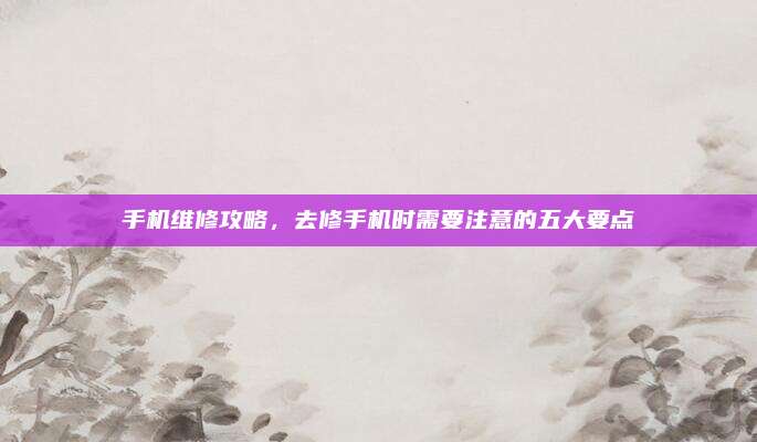 手机维修攻略,去修手机时需要注意的五大要点