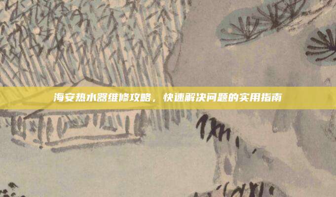 海安热水器维修攻略,快速解决问题的实用指南