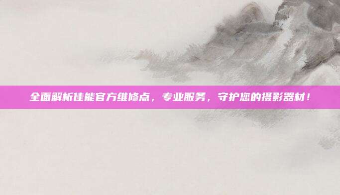 全面解析佳能官方维修点,专业服务,守护您的摄影器材!