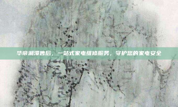 华帝湘潭售后,一站式家电维修服务,守护您的家电安全