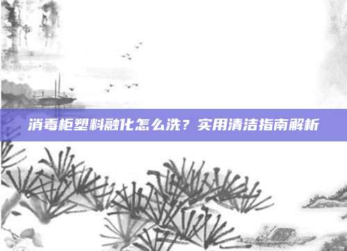 消毒柜塑料融化怎么洗?实用清洁指南解析