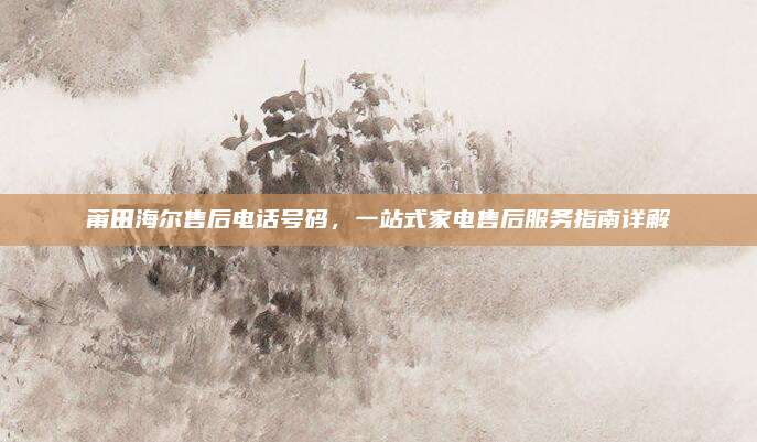 莆田海尔售后电话号码，一站式家电售后服务指南详解