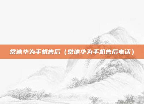 常德华为手机售后(常德华为手机售后电话)