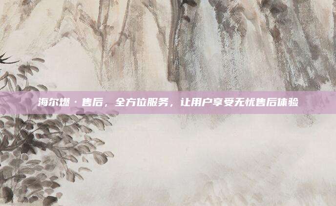 海尔燃·售后,全方位服务,让用户享受无忧售后体验