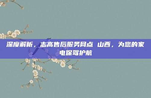 深度解析,志高售后服务网点 山西,为您的家电保驾护航