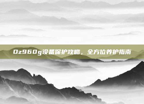 Oz960g设备保护攻略,全方位养护指南