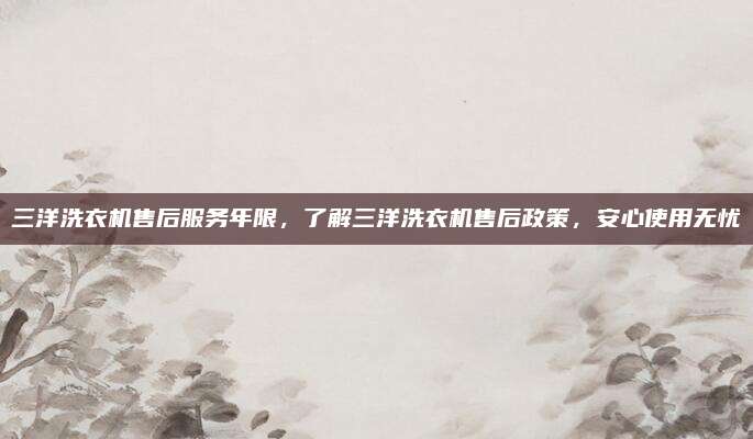 三洋洗衣机售后服务年限,了解三洋洗衣机售后政策,安心使用无忧