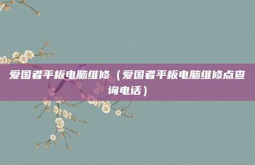 爱国者平板电脑维修（爱国者平板电脑维修点查询电话）