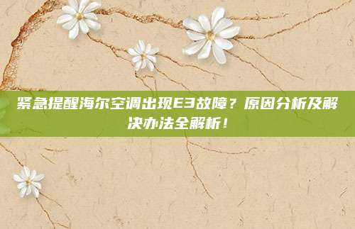 紧急提醒海尔空调出现E3故障?原因分析及解决办法全解析!