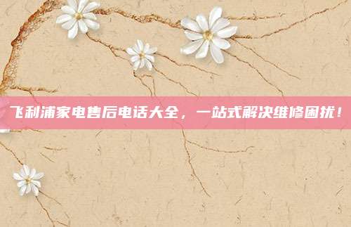 飞利浦家电售后电话大全,一站式解决维修困扰!