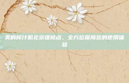 美的榨汁机北京维修点,全方位保障您的使用体验