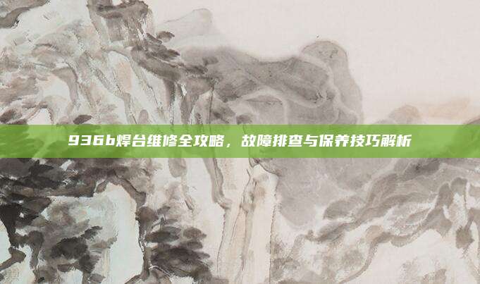 936b焊台维修全攻略,故障排查与保养技巧解析