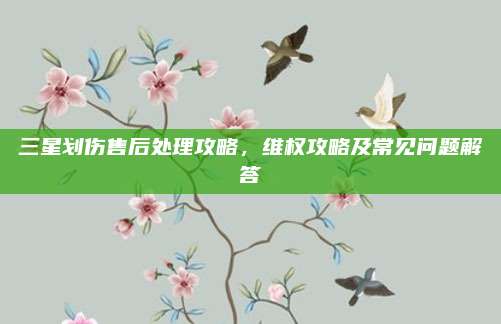 三星划伤售后处理攻略,维权攻略及常见问题解答