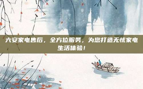 六安家电售后,全方位服务,为您打造无忧家电生活体验!