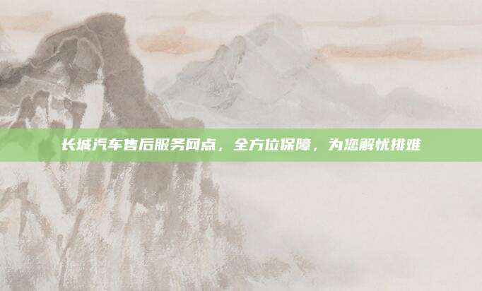 长城汽车售后服务网点,全方位保障,为您解忧排难