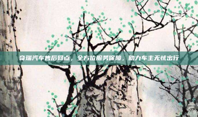奇瑞汽车售后网点,全方位服务保障,助力车主无忧出行