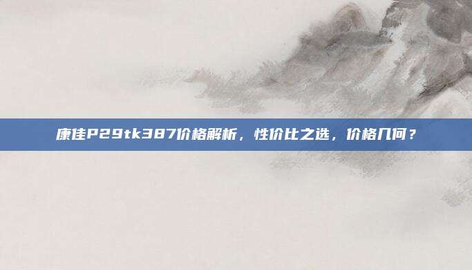 康佳P29tk387价格解析,性价比之选,价格几何?
