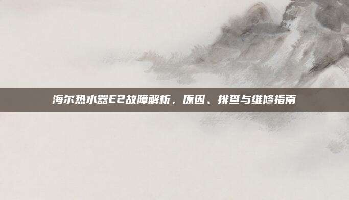 海尔热水器E2故障解析,原因、排查与维修指南