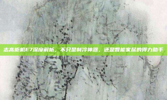 志高柜机E7深度解析,不只是制冷神器,还是智能家居的得力助手