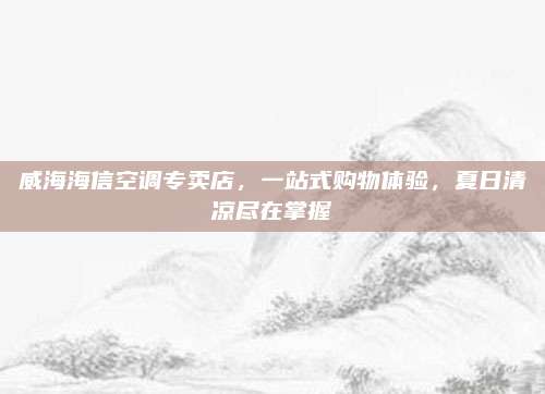 威海海信空调专卖店,一站式购物体验,夏日清凉尽在掌握
