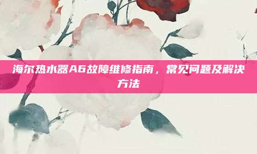 海尔热水器A6故障维修指南,常见问题及解决方法