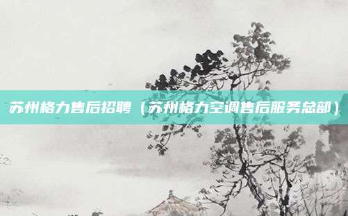 苏州格力售后招聘(苏州格力空调售后服务总部)