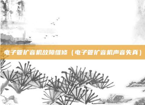 电子管扩音机故障维修（电子管扩音机声音失真）