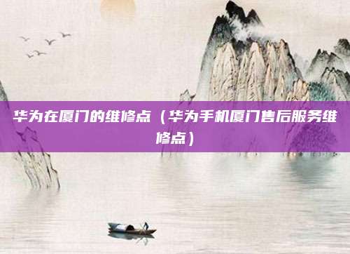 华为在厦门的维修点（华为手机厦门售后服务维修点）