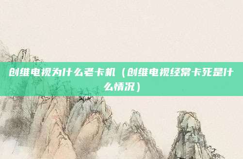 创维电视为什么老卡机（创维电视经常卡死是什么情况）