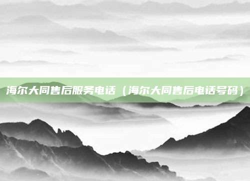 海尔大同售后服务电话（海尔大同售后电话号码）
