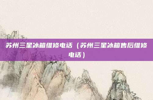 苏州三星冰箱维修电话(苏州三星冰箱售后维修电话)