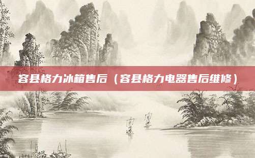 容县格力冰箱售后（容县格力电器售后维修）