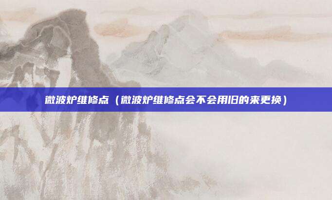 微波炉维修点（微波炉维修点会不会用旧的来更换）