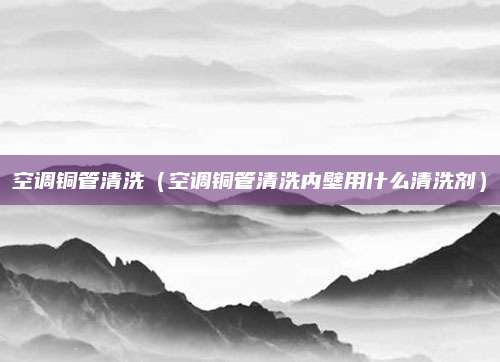 空调铜管清洗（空调铜管清洗内壁用什么清洗剂）
