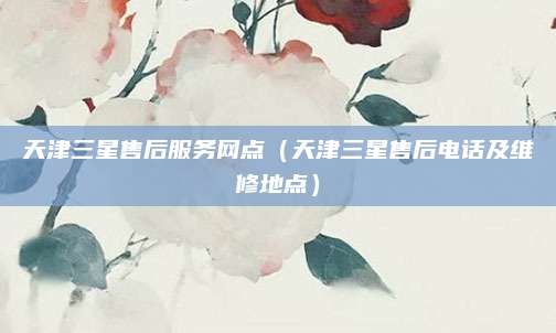 天津三星售后服务网点（天津三星售后电话及维修地点）