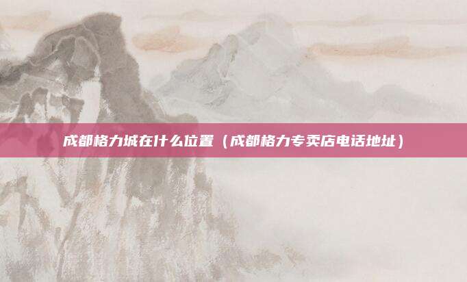 成都格力城在什么位置（成都格力专卖店电话地址）