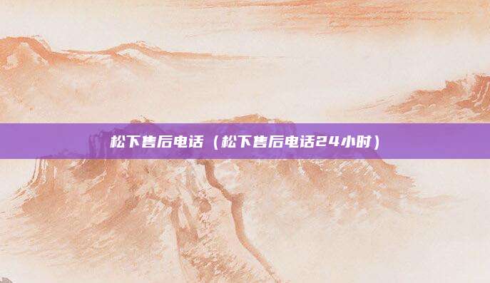 松下售后电话（松下售后电话24小时）