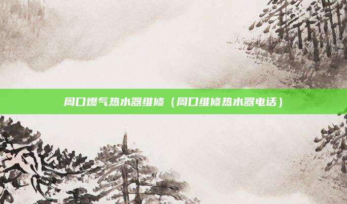 周口燃气热水器维修（周口维修热水器电话）