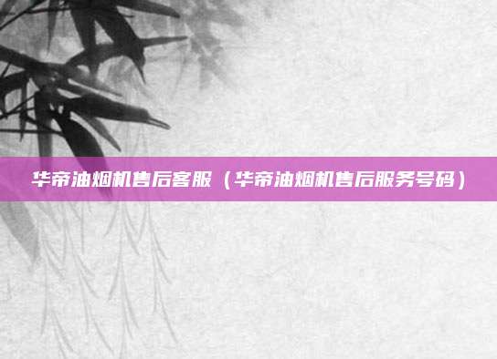 华帝油烟机售后客服(华帝油烟机售后服务号码)