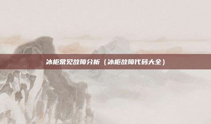 冰柜常见故障分析（冰柜故障代码大全）