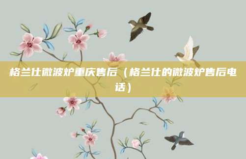 格兰仕微波炉重庆售后（格兰仕的微波炉售后电话）