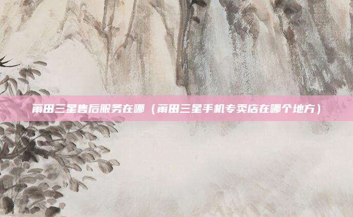 莆田三星售后服务在哪（莆田三星手机专卖店在哪个地方）