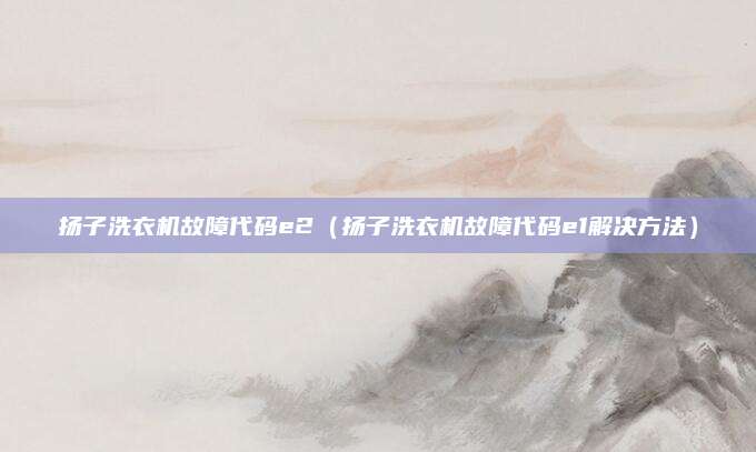 扬子洗衣机故障代码e2（扬子洗衣机故障代码e1解决方法）