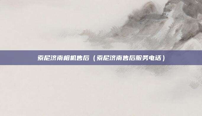 索尼济南相机售后（索尼济南售后服务电话）