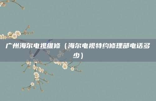 广州海尔电视维修（海尔电视特约修理部电话多少）